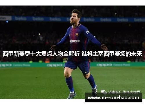 西甲新赛季十大焦点人物全解析 谁将主宰西甲赛场的未来