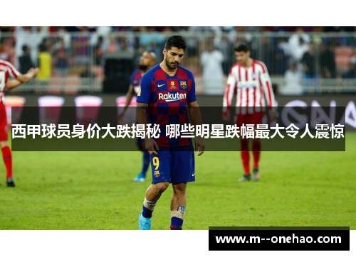 西甲球员身价大跌揭秘 哪些明星跌幅最大令人震惊