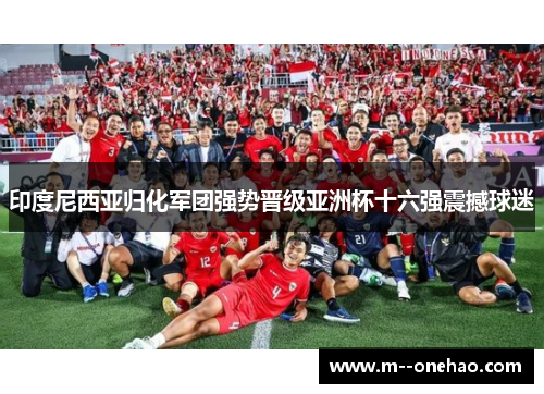 印度尼西亚归化军团强势晋级亚洲杯十六强震撼球迷